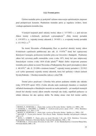 22
3.2.2 Trestné právo
Účelom trestného práva je poskytnúť ochranu stanoveným spoločenským záujmom
pred protiprávnym konaním. Predmetom trestného práva je regulácia vzťahov, ktoré
vznikajú spáchaním trestného činu.
V českých krajinách platil rakúsky trestný zákon č. 117/1852 r. z. pod názvom
Zákon trestný o zločinoch, prečinoch a priestupkoch,57
ďalej trestný poriadok
č. 119/1873 r. z., vojenský trestný zákonník č. 19/1855 r. z. a vojenský trestný poriadok
č. 131/1912 r. z.58
Na území Slovenska a Podkarpatskej Rusi sa používal uhorský trestný zákon
O zločinoch a prečinoch publikovaný ako zák. čl. 5/1878,59
ktorý bol vypracovaný
Károlyom Csemegim, profesorom trestného práva na Univerzite v Budapešti. Predmetný
zákon bol vytvorený podľa nemeckého vzoru z roku 1871, ktorý bol zase inšpirovaný
francúzskym vzorom z roku 1810 (Code pénal).60
Medzi ďalšie recipované pramene
trestného práva platné na území Slovenska a Podkarpatskej Rusi patril priestupkový zákon
č. 40/1879,61
zák. čl. 33/1896 o trestnom konaní,62
vojenský trestný poriadok č. 33/1912
a už vyššie spomenutý vojenský trestný zákonník, ktorý bol spoločný v oboch častiach
bývalej Rakúsko – Uhorskej monarchie, teda aj v celej ČSR.
Trestné právo používané v Uhorsku bolo pritom podstatne mladšie ako rakúske
(roky 1878/1879 oproti 1852). Z tohto dôvodu malo modernejší charakter a v mnohých
ohľadoch humánnejšie a liberálnejšie nazeralo na osobu páchateľa – pri mnohých trestných
činoch bol uhorský trestný zákon omnoho miernejší ako český, napríklad pytliactvo sa
stíhalo dokonca len ako správny delikt. Na druhej strane však boli trestné sadzby
57
MOSNÝ, P., HUBENÁK, L.: Dejiny štátu a práva na Slovensku. Košice : Aprilla s.r.o., 2008, s. 242.
58
VOJÁČEK, L., KOLÁRIK, J., GÁBRIŠ, T.: Československé právne dejiny (1918 – 1992). Bratislava:
EUROKÓDEX, s.r.o., 2011, s. 179.
59
MOSNÝ, P., HUBENÁK, L.: Dejiny štátu a práva na Slovensku. Košice : Aprilla s.r.o., 2008, s. 242.
60
SOLNAŘ, V.: Trestní právo hmotné. Část obecná. Praha : Knižnica zborníka vied právnych a štátnych,
1947, s. 27.
61
BEŇA, J., GÁBRIŠ, T.: Dejiny práva na území Slovenka I (do roku 1918). Bratislava: Univerzita
Komenského v Bratislave, Právnická fakulta, Vydavateľské oddelenie, 2008, s. 190.
62
HUBENÁK, L.: Právne dejiny Slovenska do roku 1945 – II. diel. Banská Bystrica: Univerzita Mateja Bela,
Právnická fakulta, 2000, s. 84.
 
