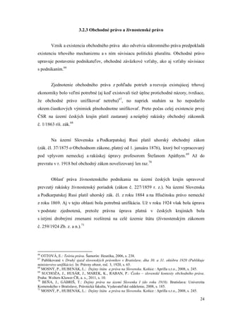 24
3.2.3 Obchodné právo a živnostenské právo
Vznik a existencia obchodného práva ako odvetvia súkromného práva predpokladá
existenciu trhového mechanizmu a s ním súvisiacu politickú pluralitu. Obchodné právo
upravuje postavenie podnikateľov, obchodné záväzkové vzťahy, ako aj vzťahy súvisiace
s podnikaním.66
Zjednotenie obchodného práva z pohľadu potrieb a rozvoja existujúcej trhovej
ekonomiky bolo veľmi potrebné (aj keď existovali tiež úplne protichodné názory, tvrdiace,
že obchodné právo unifikovať netreba)67
, no napriek snahám sa ho nepodarilo
okrem čiastkových výnimiek plnohodnotne unifikovať. Preto počas celej existencie prvej
ČSR na území českých krajín platil zastaraný a neúplný rakúsky obchodný zákonník
č. 1/1863 ríš. zák.68
Na území Slovenska a Podkarpatskej Rusi platil uhorský obchodný zákon
(zák. čl. 37/1875 o Obchodnom zákone, platný od 1. januára 1876), ktorý bol vypracovaný
pod vplyvom nemeckej a rakúskej úpravy profesorom Štefanom Apáthym.69
Až do
prevratu v r. 1918 bol obchodný zákon novelizovaný len raz.70
Oblasť práva živnostenského podnikania na území českých krajín upravoval
prevzatý rakúsky živnostenský poriadok (zákon č. 227/1859 r. z.). Na území Slovenska
a Podkarpatskej Rusi platil uhorský zák. čl. z roku 1884 a na Hlučínsku právo nemecké
z roku 1869. Aj v tejto oblasti bola potrebná unifikácia. Už v roku 1924 však bola úprava
v podstate zjednotená, pretože právna úprava platná v českých krajinách bola
s istými drobnými zmenami rozšírená na celé územie štátu (živnostenským zákonom
č. 259/1924 Zb. z. a n.).71
66
OTTOVÁ, E.: Teória práva. Šamorín: Heuréka, 2006, s. 238.
67
Publikované v Druhý sjazd slovenských právnikov v Bratislave, dňa 30. a 31. októbra 1920 (Publikuje
ministerstvo unifikácie). In: Právny obzor, roč. 3, 1920, s. 65.
68
MOSNÝ, P., HUBENÁK, L.: Dejiny štátu a práva na Slovensku. Košice : Aprilla s.r.o., 2008, s. 245.
69
SUCHOŽA, J., HUSÁR, J., MAREK, K., RABAN, P.: Česko – slovenské kontexty obchodního práva.
Praha: Wolters Kluwer ČR, a. s., 2011, s. 10.
70
BEŇA, J., GÁBRIŠ, T.: Dejiny práva na území Slovenka I (do roku 1918). Bratislava: Univerzita
Komenského v Bratislave, Právnická fakulta, Vydavateľské oddelenie, 2008, s. 185.
71
MOSNÝ, P., HUBENÁK, L.: Dejiny štátu a práva na Slovensku. Košice : Aprilla s.r.o., 2008, s. 245.
 