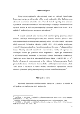 25
3.2.4 Pracovné právo
Právne normy pracovného práva upravujú vzťahy pri realizácii ľudskej práce.
Pracovnoprávna úprava nebola počas celého trvania predmníchovského Československa
obsiahnutá v osobitnom zákonníku práce. V oboch častiach republiky bola roztrúsená
v početných zákonoch a nariadeniach. Postavenie štátnych a verejných zamestnancov bolo
upravené osobitne. K unifikácii pracovnoprávnych predpisov počas celého trvania I. ČSR
nedošlo. V predmetnej právnej úprave pretrvala duálnosť.72
V českých krajinách a na Slovensku boli samotné úpravy pracovnej zmluvy
rozličné. Základným prameňom pracovného práva zostávalo občianske právo a v rámci
neho ustanovenia záväzkového práva o pracovnej zmluve. Na území českých krajín preto
platili ustanovenia Občianskeho zákonníka (ABGB, § 1151 – 1163, zásadne novelizované
v roku 1916) o pracovnej zmluve. Naproti tomu na území Slovenska a Podkarpatskej Rusi
žiaden občiansky zákonník neexistoval a pracovnoprávne vzťahy boli upravené iba
osobitnými zákonmi pre jednotlivé oblasti hospodárstva – najmä pre zamestnancov
v poľnohospodárstve, vzhľadom na prevažujúcu povahu slovenského hospodárstva.
Takýto stav tu pretrvával až do nadobudnutia účinnosti zákona č. 244/1922 Zb. z. a n.73
,
ktorým bola pracovná zmluva upravená už len v jednom všeobecnom predpise. Znenie
predmetného zákona bolo takmer doslova zhodné s príslušnými ustanoveniami ABGB.
Tento zákon sa vzťahoval na všetky skupiny zamestnancov a predstavoval zároveň
obsahové zjednotenie úpravy pracovnej zmluvy na celom území Československa.74
3.2.5 Správne právo
Vytvorenie jednotného administratívneho zákona sa v Uhorsku, na rozdiel od
občianskeho a trestného práva, nikdy neplánovalo.
72
VOJÁČEK, L., KOLÁRIK, J., GÁBRIŠ, T.: Československé právne dejiny (1918 – 1992). Bratislava:
EUROKÓDEX, s.r.o., 2011, s. 166.
73
Predmetný zákon platil len na Slovensku. V českých krajinách platil v tejto otázke naďalej ABGB.
74
VOJÁČEK, L., KOLÁRIK, J., GÁBRIŠ, T.: Československé právne dejiny (1918 – 1992). Bratislava:
EUROKÓDEX, s.r.o., 2011, s. 165 – 167.
 