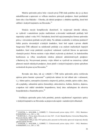 26
Matéria správneho práva bola v časoch prvej ČSR (teda podobne ako je aj dnes)
nekodifikovaná a upravená vo veľkom množstve právnych predpisov, ktoré pochádzali
často ešte z čias Rakúsko – Uhorska, ale taktiež predpisov z obdobia republiky, ktoré boli
odlišné v českých krajinách a na Slovensku.75
Situáciu navyše komplikovala skutočnosť, že recipované uhorské zákony,
sa vydávali v autentickom jazyku maďarskom a slovenské nedokonalé preklady boli
naposledy vydané v roku 1913. Nariadenia, ktoré boli najvýznamnejšou formou správneho
práva, v slovenskom preklade nevyšli nikdy. Na základe uvedeného si môžeme predstaviť
ťažkú pozíciu slovenských a českých úradníkov, ktorí boli najmä v prvom období
fungovania ČSR odkázaní na nedokonalé preklady a na znalosti maďarských župných
úradníkov, ktorí svoje praktické a jazykové vedomosti využívali hlavne na upevnenie
vlastných pozícii. Právnu neistotu v tejto oblasti zvyšovala aj okolnosť, že Judexkuriálna
konferencia sa vôbec nezaoberala otázkou platnosti administratívnych predpisov
z Bachovej éry. Nevyrovnané pomery v tejto oblasti sa využívali na extenzívny výklad
platnosti starých rakúskych predpisov, ktoré platili v českých krajinách a týmto spôsobom
sa dostávali do praxe aj na Slovensku.76
Rovnako ako dnes, tak aj v období I. ČSR teória správneho práva rozlišovala
správne právo hmotné a procesné77
a pokrývalo takmer tie isté oblasti ako v súčasnosti,
t. j.: štátnu správu, samosprávu (územnú a záujmovú), políciu, armádu, správu súdov, dane,
clá a poplatky, zahraničnú správu (konzuláty), zdravotníctvo, kultúru, školstvo, dopravu,
a napokon tiež oddiel národného hospodárstva, ktorý dnes začleňujeme do odvetvia
hospodárskeho a finančného práva.78
Unifikácia správneho práva bola potrebná, pretože nejednotnosť organizácie správy
v českých krajinách a na Slovensku sa prejavovala najmä v nasledovných oblastiach:
75
VOJÁČEK, L., KOLÁRIK, J., GÁBRIŠ, T.: Československé právne dejiny (1918 – 1992). Bratislava:
EUROKÓDEX, s.r.o., 2011, s. 102.
76
HUBENÁK, L.: Právne dejiny Slovenska do roku 1945 – II. diel. Banská Bystrica: Univerzita Mateja Bela,
Právnická fakulta, 2000, s. 230.
77
V podmienkach ČSR po roku 1918 správne právo procesné na Slovensku upravoval recipovaný uhorský
zákonný článok 20/1901.
78
VOJÁČEK, L., KOLÁRIK, J., GÁBRIŠ, T.: Československé právne dejiny (1918 – 1992). Bratislava:
EUROKÓDEX, s.r.o., 2011, s. 102.
 