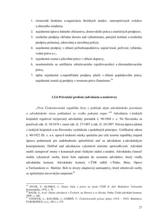 27
1. rôznorodá štruktúra a organizácia školských úradov, samosprávnych zväzkov
a obecného zriadenia,
2. nejednotná úprava štátneho občianstva, domovského práva a matričných predpisov,
3. rozdielne predpisy ohľadne dozoru nad výbušninami, parnými kotlami a rozdielne
predpisy požiarnej, zdravotnej a stavebnej polície,
4. nejednotné predpisy v oblasti poľnohospodárstva, najmä lesné, poľovné, rybárske,
vodné právo a i.,
5. nejednotné cestné a plavebné právo v oblasti dopravy,
6. neuskutočnila sa unifikácia združovacieho (spolčovacieho) a zhromaždovacieho
práva,
7. úplne nejednotné a neprehľadné predpisy platili v oblasti poplatkového práva,
nejednotné zostali aj predpisy v trestnom práve finančnom.79
3.2.6 Právnické profesie (advokácia a notárstvo)
„Prvá Československá republika býva z pohľadu dejín advokátskeho povolania
a advokátskeho stavu pokladaná za vcelku pokojnú etapu.“80
Advokáciu v českých
krajinách reguloval recipovaný advokátsky poriadok č. 96/1868 r. z. Na Slovensku sa
používali zák. čl. 34/1874 v znení zák. čl. 27/1887 a zák. čl. 24/1907. Právna úprava platná
v českých krajinách a na Slovensku vychádzala z podobných princípov. Unifikačný zákon
č. 40/1922 Zb. z. a n. upravil niektoré otázky spoločne pre celé územie republiky (najmä
úpravu podmienok pre nadobudnutie spôsobilosti stať sa advokátom a advokátskym
koncipientom). Dohľad nad advokáciou vykonával minister spravodlivosti. Advokáti
mohli zastupovať strany v konaniach pred všetkými súdmi a úradmi. Advokátsku činnosť
mohla vykonávať osoba, ktorá bola zapísaná do zoznamu advokátov, ktorý viedla
advokátska komora. Advokátske komory v ČSR sídlili v Prahe, Brne, Opave
a Turčianskom sv. Martine. Boli to útvary záujmovej samosprávy, ktoré združovali osoby
so spoločným stavovským záujmom.81
79
SIVÁK, F., KLIMKO, J.: Dejiny štátu a práva na území ČSSR II. diel. Bratislava: Univerzita
Komenského, 1978, s. 79.
80
BALÍK, S., et al.: Dějiny advokacie v Čechách, na Moravě a ve Slezsku. Praha: Česká advokátní komora,
2009., s. 146.
81
VOJÁČEK, L., KOLÁRIK, J., GÁBRIŠ, T.: Československé právne dejiny (1918 – 1992). Bratislava:
EUROKÓDEX, s.r.o., 2011, s. 197.
 