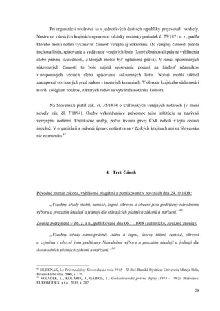 28
Pri organizácii notárstva sa v jednotlivých častiach republiky prejavovali rozdiely.
Notárstvo v českých krajinách upravoval rakúsky notársky poriadok č. 75/1871 r. z., podľa
ktorého mohli notári vykonávať činnosť verejnú aj súkromnú. Do verejnej činnosti patrila
úschova listín, spisovanie a vydávanie verejných listín (ktoré obsahovali právne vyhlásenia
alebo právne skutočnosti, z ktorých mohli byť uplatnené práva). V rámci spomínaných
súkromných činností to bolo najmä spisovanie podaní na žiadosť účastníkov
v nesporových veciach alebo spisovanie súkromných listín. Notári mohli taktiež
zastupovať obvinených pred súdom v trestných konaniach. V obvode krajského súdu notári
tvorili kolégium notárov, z ktorých radov sa vytvárala notárska komora.
Na Slovensku platil zák. čl. 35/1874 o kráľovských verejných notároch (v znení
novely zák. čl. 7/1894). Osoby vykonávajúce právomoc tejto inštitúcie sa nazývali
verejnými notármi. Unifikačné snahy, počas trvania prvej ČSR neboli v tejto oblasti
úspešné. V organizácii a právnej úprave notárstva sa v českých krajinách ani na Slovensku
nič nezmenilo.82
4. Tretí článok
Pôvodné znenie zákona, vyhlásené plagátmi a publikované v novinách dňa 29.10.1918:
„Všechny úřady státní, zemské, župní, okresní a obecní jsou podřízeny národnímu
výboru a prozatím úřadují a jednají dle stávajících platných zákonů a nařízení.“83
Znenie zverejnené v Zb. z. a n., publikované dňa 06.11.1918 (autentické, záväzné znenie):
„Všechny úřady samosprávné, státní a župní, ústavy státní, zemské, okresní
a zejména i obecní jsou podřízeny Národnímu výboru a prozatím úřadují a jednají dle
dosavadních platných zákonů a nařízení.“84
82
HUBENÁK, L.: Právne dejiny Slovenska do roku 1945 – II. diel. Banská Bystrica: Univerzita Mateja Bela,
Právnická fakulta, 2000, s. 179.
83
VOJÁČEK, L., KOLÁRIK, J., GÁBRIŠ, T.: Československé právne dejiny (1918 – 1992). Bratislava:
EUROKÓDEX, s.r.o., 2011, s. 207.
 