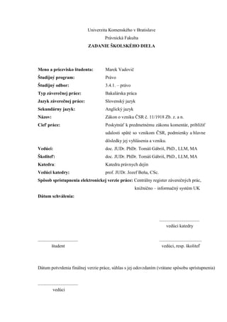 Univerzita Komenského v Bratislave
Právnická Fakulta
ZADANIE ŠKOLSKÉHO DIELA
Meno a priezvisko študenta: Marek Vadovič
Študijný program: Právo
Študijný odbor: 3.4.1. – právo
Typ záverečnej práce: Bakalárska práca
Jazyk záverečnej práce: Slovenský jazyk
Sekundárny jazyk: Anglický jazyk
Názov: Zákon o vzniku ČSR č. 11/1918 Zb. z. a n.
Cieľ práce: Poskytnúť k predmetnému zákonu komentár, priblížiť
udalosti späté so vznikom ČSR, podmienky a hlavne
dôsledky jej vyhlásenia a vzniku.
Vedúci: doc. JUDr. PhDr. Tomáš Gábriš, PhD., LLM, MA
Školiteľ: doc. JUDr. PhDr. Tomáš Gábriš, PhD., LLM, MA
Katedra: Katedra právnych dejín
Vedúci katedry: prof. JUDr. Jozef Beňa, CSc.
Spôsob sprístupnenia elektronickej verzie práce: Centrálny register záverečných prác,
knižnično – informačný systém UK
Dátum schválenia:
...................................
vedúci katedry
................................... .....................................
študent vedúci, resp. školiteľ
Dátum potvrdenia finálnej verzie práce, súhlas s jej odovzdaním (vrátane spôsobu sprístupnenia)
...................................
vedúci
 