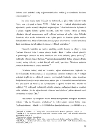 30
čoskoro začali podnikať kroky na jeho modifikáciu a neskôr aj na odstránenie dualizmu
v miestnej správe.91
Na tomto mieste treba poukázať na skutočnosť, že prvá vláda Československa
(ktorá bola vytvorená z členov NVČS v Prahe) sa pri vytváraní administratívneho
a justičného aparátu v českých krajinách s výraznejšími ťažkosťami nestretla. Spôsoboval
to proces rozpadu štátneho aparátu Rakúska, ktorý bez väčšieho odporu zo strany
rakúskych štátnych zamestnancov začal prebiehať postupne už počas vojny. Rakúske
úradníctvo takto vcelku dobrovoľne a bez výhod prešlo do štátneho aparátu nového
nástupnického štátu. Stará byrokracia tak mohla plynulo úradovať bez väčšieho prerušenia
ďalej, na podklade starých rakúskych zákonov, vyhlášok a nariadení.92
V českých krajinách, po vzniku republiky, zostalo členenie na okresy a zeme
(krajiny). Zároveň došlo k zmene názvov úradov, ktoré v týchto celkoch pôsobili.
V spomínaných okresoch sa prvou inštanciou stal Úrad okresnej správy politickej93
,
na ktorého čele stál okresný hajtman. V zemiach (krajinách) boli druhou inštanciou Úrady
zemskej správy politickej, na čele ktorých stál zemský prezident. Základnou správnou
jednotkou zostali obce na čele so starostom.94
Zakladanie štátnej moci na Slovensku a jeho administratívne zapájanie do
novovzniknutého Československa sa uskutočňovalo omnoho zložitejšie ako v českých
krajinách. Vyplývalo to z odlišných pomerov, ktoré tu vládli. Maďarská vláda a úradníctvo
dali jednoznačne najavo svoje stanovisko a postoje tým, že dobrovoľne neodovzdali štátnu
moc (na rozdiel od Rakúska) do vytvárajúceho sa aparátu nového štátu. Taktiež ani
v októbri 1918 nedokázali prehodnotiť politickú situáciu a naďalej zotrvávali na nereálnej
snahe zachrániť Uhorsko a jeho územnú celistvosť a nedeliteľnosť, pričom odmietli uznať
suverenitu a existenciu ČSR.95
Vzhľadom na vyššie opísané zložité pomery bolo potrebné zabezpečiť pôsobnosť
pražskej vlády na Slovensku a vybudovať tu zodpovedajúci systém štátnej moci.
Po zlyhaní dočasnej vlády (4.–14.11.1918) bolo v decembri zákonom č. 64/1918 Zb. z. a n.
91
MOSNÝ, P., HUBENÁK, L.: Dejiny štátu a práva na Slovensku. Košice: Aprilla s.r.o., 2008, s. 225.
92
SIVÁK, F., a kol.: Slovenské a České dejiny štátu a práva v rokoch 1918 – 1945. Bratislava: Univerzita
Komenského, 1996, s. 50.
93
Nazývaný tiež politický okresný úrad
94
MOSNÝ, P., HUBENÁK, L.: Dejiny štátu a práva na Slovensku. Košice: Aprilla s.r.o., 2008, s. 225.
95
SIVÁK, F., a kol.: Slovenské a České dejiny štátu a práva v rokoch 1918 – 1945. Bratislava: Univerzita
Komenského, 1996, s. 51.
 
