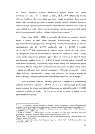 31
pre územie Slovenska zriadené Ministerstvo s plnou mocou pre správu
Slovenska (od 12.10. 1918 so sídlom v Žiline96
, od 4.2.1919 v Bratislave) na čele
s Vavrom Šrobárom, ako mimoriadny a prechodný orgán konsolidácie. Jeho hlavnou
úlohou bolo podriadenie správneho a súdneho aparátu bývalého Uhorska ústredným
československým orgánom a jeho cieľavedomé prispôsobovanie potrebám československej
vlády (vzhľadom na to, že v zákone nebola kompetencia ministra presne stanovená, mal na
uskutočnenie spomenutých cieľov v podstate neobmedzenú právomoc).97
V prvej etape (1918 – 1920) sa pristúpilo k legalizácii recipovaného štátneho
aparátu a vykonali sa prvé zásahy smerujúce k prebudovaniu politickej správy
a jej prispôsobeniu novým pomerom. Z recipovanej uhorskej miestnej správy (na základe
municipiálneho zák. čl. 42/1870, doplneného zák. čl. 21/1886 a obecného
zák. čl. 18/187198
) boli nevyhovujúce jej viaceré zásady. Najmä, nie však výlučne,
jej samosprávny charakter nekorešpondoval s predstavami vládnucich kruhov. Zásadný
rozdiel medzi organizáciou politickej správy, ktorá sa recipovala do českých krajín
a na Slovensko spočíval v tom, že v českých krajinách politickú správu vykonávali na
jednej strane byrokraticky organizované orgány štátnej správy a na druhej strane orgány
samosprávy. Obecné orgány boli samosprávne, ale mohli plniť aj výkon štátnej správy
(v rámci tzv. delegácie alebo prenosu kompetencie). V Uhorsku neexistoval v správe
takýto dualizmus. Administratívny systém nebol poštátnený, ale fungoval v prevažnej
miere na princípe samosprávy (autonómne samosprávne korporácie – tzv. municípiá).99
Preto v krátkom časovom horizonte prichádza k reorganizácii municipiálnej
a obecnej samosprávy zákonom č. 64/1918 Zb. z. a n. o mimoriadnych prechodných
ustanoveniach na Slovensku, a nariadením Ministerstva pre správu Slovenska č. 555/1919
o organizácii politických úradov. Obe tieto právne normy do politickej správy zaviedli
najmä centralizačné prvky.100
96
LETZ, R.: Premene k dejinám Slovenska a Slovákov. Slováci pri budovaní základov Československej
republiky. Prvé desaťročie Československej republiky. Bratislava: Literárne informačné centrum, 2013, s. 35.
97
VOJÁČEK, L., KOLÁRIK, J., GÁBRIŠ, T.: Československé právne dejiny (1918 – 1992). Bratislava:
EUROKÓDEX, s.r.o., 2011, s. 103.
98
BEŇA, J., GÁBRIŠ, T.: Dejiny práva na území Slovenka I (do roku 1918). Bratislava: Univerzita
Komenského v Bratislave, Právnická fakulta, Vydavateľské oddelenie, 2008, s. 168.
99
HUBENÁK, L.: Právne dejiny Slovenska do roku 1945 – II. diel. Banská Bystrica: Univerzita Mateja Bela,
Právnická fakulta, 2000, s. 166.
100
SIVÁK, F., a kol.: Slovenské a České dejiny štátu a práva v rokoch 1918 – 1945. Bratislava: Univerzita
Komenského, 1996, s. 69.
 