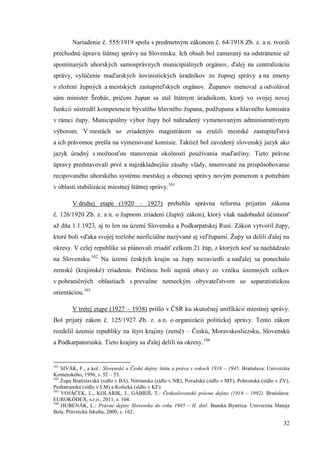 32
Nariadenie č. 555/1919 spolu s predmetným zákonom č. 64/1918 Zb. z. a n. tvorili
prechodnú úpravu štátnej správy na Slovensku. Ich obsah bol zameraný na odstránenie už
spomínaných uhorských samosprávnych municipiálnych orgánov, ďalej na centralizáciu
správy, vylúčenie maďarských šovinistických úradníkov zo župnej správy a na zmeny
v zložení župných a mestských zastupiteľských orgánov. Županov menoval a odvolával
sám minister Šrobár, pričom župan sa stal štátnym úradníkom, ktorý vo svojej novej
funkcii sústredil kompetencie bývalého hlavného župana, podžupana a hlavného komisára
v rámci župy. Municipiálny výbor župy bol nahradený vymenovaným administratívnym
výborom. V mestách so zriadeným magistrátom sa zrušili mestské zastupiteľstvá
a ich právomoc prešla na vymenované komisie. Taktiež bol zavedený slovenský jazyk ako
jazyk úradný s možnosťou stanovenia okolností používania maďarčiny. Tieto právne
úpravy predstavovali prvé a najzákladnejšie zásahy vlády, smerované na prispôsobovanie
recipovaného uhorského systému mestskej a obecnej správy novým pomerom a potrebám
v oblasti stabilizácie miestnej štátnej správy.101
V druhej etape (1920 – 1927) prebehla správna reforma prijatím zákona
č. 126/1920 Zb. z. a n. o župnom zriadení (župný zákon), ktorý však nadobudol účinnosť
až dňa 1.1.1923, aj to len na území Slovenska a Podkarpatskej Rusi. Zákon vytvoril župy,
ktoré boli vďaka svojej rozlohe neoficiálne nazývané aj veľžupami. Župy sa delili ďalej na
okresy. V celej republike sa plánovali zriadiť celkom 21 žúp, z ktorých šesť sa nachádzalo
na Slovensku.102
Na území českých krajín sa župy nezaviedli a naďalej sa ponechalo
zemské (krajinské) zriadenie. Príčinou boli najmä obavy zo vzniku územných celkov
v pohraničných oblastiach s prevažne nemeckým obyvateľstvom so separatistickou
orientáciou.103
V tretej etape (1927 – 1938) prišlo v ČSR ku skutočnej unifikácii miestnej správy.
Bol prijatý zákon č. 125/1927 Zb. z. a n. o organizácii politickej správy. Tento zákon
rozdelil územie republiky na štyri krajiny (země) – Českú, Moravskosliezsku, Slovenskú
a Podkarpatoruskú. Tieto krajiny sa ďalej delili na okresy.104
101
SIVÁK, F., a kol.: Slovenské a České dejiny štátu a práva v rokoch 1918 – 1945. Bratislava: Univerzita
Komenského, 1996, s. 52 – 53.
102
Župa Bratislavská (sídlo v BA), Nitrianska (sídlo v NR), Považská (sídlo v MT), Pohronská (sídlo v ZV),
Podtatranská (sídlo v LM) a Košická (sídlo v KE).
103
VOJÁČEK, L., KOLÁRIK, J., GÁBRIŠ, T.: Československé právne dejiny (1918 – 1992). Bratislava:
EUROKÓDEX, s.r.o., 2011, s. 104.
104
HUBENÁK, L.: Právne dejiny Slovenska do roku 1945 – II. diel. Banská Bystrica: Univerzita Mateja
Bela, Právnická fakulta, 2000, s. 162.
 
