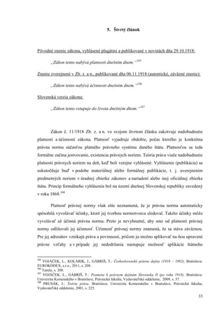 33
5. Štvrtý článok
Pôvodné znenie zákona, vyhlásené plagátmi a publikované v novinách dňa 29.10.1918:
„Zákon tento nabývá platnosti dnešním dnem.“105
Znenie zverejnené v Zb. z. a n., publikované dňa 06.11.1918 (autentické, záväzné znenie):
„Zákon tento nabývá účinnosti dnešním dnem.“106
Slovenská verzia zákona:
„Zákon tento vstupuje do života dnešným dňom.“107
Zákon č. 11/1918 Zb. z. a n. vo svojom štvrtom článku zakotvuje nadobudnutie
platnosti a účinnosti zákona. Platnosť vyjadruje obdobie, počas ktorého je konkrétna
právna norma súčasťou platného právneho systému daného štátu. Platnosťou sa teda
formálne začína jestvovanie, existencia právnych noriem. Teória práva viaže nadobudnutie
platnosti právnych noriem na deň, keď boli verejne vyhlásené. Vyhlásenie (publikácia) sa
uskutočňuje buď v podobe materiálnej alebo formálnej publikácie, t. j. uverejnením
predmetných noriem v úradnej zbierke zákonov a nariadení alebo inej oficiálnej zbierke
štátu. Princíp formálneho vyhlásenia bol na území dnešnej Slovenskej republiky zavedený
v roku 1868.108
Platnosť právnej normy však ešte neznamená, že je právna norma automaticky
spôsobilá vyvolávať účinky, ktoré jej tvorbou normotvorca sledoval. Takéto účinky môže
vyvolávať až účinná právna norma. Preto je nevyhnutné, aby sme od platnosti právnej
normy odlišovali jej účinnosť. Účinnosť právnej normy znamená, že sa stáva záväznou.
Pre jej adresátov vznikajú práva a povinnosti, pričom ju možno aplikovať na ňou upravené
právne vzťahy a v prípade jej nedodržania nastupuje možnosť aplikácie štátneho
105
VOJÁČEK, L., KOLÁRIK, J., GÁBRIŠ, T.: Československé právne dejiny (1918 – 1992). Bratislava:
EUROKÓDEX, s.r.o., 2011, s. 208.
106
Tamže, s. 208.
107
VOJÁČEK, L., GÁBRIŠ, T.: Pramene k právnym dejinám Slovenska II (po roku 1918). Bratislava:
Univerzita Komenského v Bratislave, Právnická fakulta, Vydavateľské oddelenie, 2009, s. 37.
108
PRUSÁK, J.: Teória práva. Bratislava: Univerzita Komenského v Bratislave, Právnická fakulta,
Vydavateľské oddelenie, 2001, s. 225.
 