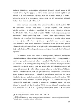 34
donútenia. Základným predpokladom nadobudnutia účinnosti právnej normy je jej
platnosť. Z toho logicky vyplýva, že právna norma nadobúda účinnosť najskôr v deň
platnosti, t. j. v deň vyhlásenia. Spravidla však deň účinnosti prichádza až neskôr.
Výnimočne, pokiaľ je to vo verejnom záujme, môže byť deň nadobudnutia účinnosti
zhodný s dňom platnosti, teda publikácie.109
Zákon o zriadení samostatného štátu československého zo dňa 28. októbra 1918
bol publikovaný v dennej tlači (napr. v Lidových novinách alebo novinách
Národní politika) a na plagátoch nasledujúci deň po prijatí Národným výborom
(t. j. 29. októbra 1918). Neskôr dňa 6. novembra 1918 bol v čiastočne pozmenenej verzii
publikovaný v úradnej publikačnej zbierke. Účinnosť tento zákon nadobudol dňom
vyhlásenia, t. j. 28. októbra 1918. Môžeme teda konštatovať, že recepčná právna norma
sa v ten istý deň stala platnou aj účinnou. Legisvakačná doba (vacatio legis),
ktorá predstavuje etapu medzi platnosťou a účinnosťou zákona bola v tomto prípade
vylúčená. Jej účelom je umožniť, aby sa adresáti s právnymi normami náležite oboznámili
(čo je predpokladom efektívneho používania predmetných noriem predovšetkým štátnymi
orgánmi).110
Za autentické znenie tohto zákona sa považuje znenie, ktoré bolo publikované
v úradnej publikačnej zbierke, zriadenej zákonom Národného výboru z 2. novembra 1918,
ktorým sa upravovalo vyhlasovanie zákonov a nariadení.111
Publikačná norma vo svojom
§ 4 stanovila, že do úradnej publikačnej zbierky112
sa dodatočne preberajú aj zákony
a nariadenia Národného výboru, ktoré boli vydané ešte pred vyhlásením publikačnej
normy. Už spomenutý § 4 tohto zákona súčasne prikazoval počítať účinnosť takýchto
zákonov a nariadení odo dňa, keď boli vyhlásené verejne. Deň verejného vyhlásenia sa
udával pri každej takejto norme. V nadväznosti na predmetné ustanovenia bol zákon
Národného výboru o zriadení samostatného štátu Československého z 28. októbra 1918
publikovaný v úradnej zbierke 6. novembra 1918 pod č. 11 s udaním dňa verejného
vyhlásenia 28. októbra 1918. Následne sa aplikoval § 4 publikačnej normy a teda jeho
účinnosť sa stanovila odo dňa 28. októbra 1918 (t. j. spätná účinnosť). Uplatnila sa teda
fikcia, že zákon č. 11/1918 Zb. z. a n. je platný a účinný od 28. októbra 1918, ale v znení
109
OTTOVÁ, E.: Teória práva. Šamorín: Heuréka, 2006, s. 208 – 209.
110
Tamže, s. 209.
111
Zákon č. 1/1918 Zb. z. a n. ktorým sa upravuje vyhlasovanie zákonov a nariadení, tzv. publikačná norma.
112
Zbierka zákonov a nariadení československého štátu.
 
