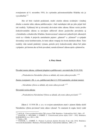 35
zverejnenom až 6. novembra 1918, čo z prísneho právnoteoretického hľadiska nie je
vysvetliteľné.113
Ako už bolo viackrát poukázané, medzi znením zákona uvedeným v úradnej
zbierke a znením tohto zákona publikovaným v tlači nasledujúci deň po jeho prijatí boli
isté rozdiely. Vyhlásený bol aj slovenský ekvivalent tohto zákona. Rôzne verzie prvého
československého zákona sa navzájom odlišovali okrem jazykového prevedenia aj
z formálneho a obsahového hľadiska. Kontroverznosť ustanovení jednotlivých zákonných
verzií sa v článku 4 prejavila zamieňaním pojmov „platnosť“ a „účinnosť“ a v prípade
slovenskej verzie konštatovaním, že tento zákon vstupuje do života dnešným dňom. Tieto
rozdiely však nemali praktický význam, pretože prvý československý zákon bol jeden
z prípadov, pri ktorom ako už bolo povedané, nastala účinnosť zákona spolu s platnosťou.
6. Piaty článok
Pôvodné znenie zákona, vyhlásené plagátmi a publikované v novinách dňa 29.10.1918:
„Předsednictvu Národního výboru se ukládá, aby tento zákon provedlo.“114
Znenie zverejnené v Zb. z. a n., publikované dňa 6.11.1918 (autentické, záväzné znenie):
„Národnímu výboru se ukládá, aby tento zákon provedl.“115
Slovenská verzia zákona:
„Predsedníctvu Národnému Výboru sa ukladá, aby tento zákon previedol.“116
Zákon č. 11/1918 Zb. z. a n. vo svojom autentickom znení v piatom článku uložil
Národnému výboru povinnosť tento zákon vykonať. To znamená že orgán, ktorý vydal
113
LACO, K.: Ústava predmníchovského ČSR a ústava ČSSR. Bratislava : Vydavateľstvo SAV, 1966, s. 97.
114
VOJÁČEK, L., KOLÁRIK, J., GÁBRIŠ, T.: Československé právne dejiny (1918 – 1992). Bratislava:
EUROKÓDEX, s.r.o., 2011, s. 208.
115
Tamže, s. 208.
116
VOJÁČEK, L., GÁBRIŠ, T.: Pramene k právnym dejinám Slovenska II (po roku 1918). Bratislava:
Univerzita Komenského v Bratislave, Právnická fakulta, Vydavateľské oddelenie, 2009, s. 37.
 