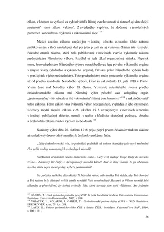 36
zákon, v ktorom sa vyhlásil za vykonávateľa štátnej zvrchovanosti si zároveň aj sám uložil
povinnosť tento zákon vykonať. Z uvedeného vyplýva, že dočasne v revolučných
pomeroch koncentroval výkonnú a zákonodarnú moc.117
Medzi znením zákona uvedeným v úradnej zbierke a znením tohto zákona
publikovaným v tlači nasledujúci deň po jeho prijatí sú aj v piatom článku isté rozdiely.
Pôvodné znenie zákona, ktoré bolo publikované v novinách, zverilo vykonanie zákona
predsedníctvu Národného výboru. Rozdiel sa teda týkal organizačnej stránky. Napriek
tomu, že predsedníctvo Národného výboru nenadobudlo ex lege povahu výkonného orgánu
v zmysle vlády (vládneho a výkonného orgánu), ťažisko práce Národného výboru bolo
v praxi aj tak v jeho predsedníctve. Toto predsedníctvo malo postavenie výkonného orgánu
už od prvého zasadnutia Národného výboru, ktoré sa uskutočnilo 13. júla 1918 v Prahe.
V tom čase mal Národný výbor 38 členov. V zmysle autentického znenia prvého
československého zákona mal Národný výbor pôsobiť ako kolegiálny orgán
„jednomyseľnej vôle národa a tiež vykonávateľ štátnej zvrchovanosti“118
a uskutočňovateľ
tohto zákona. Tento zákon však Národný výbor neorganizuje, vychádza z jeho existencie.
Rozdiely medzi znením zákona z 28. októbra 1918 uverejneným v novinách a znením
v úradnej publikačnej zbierke, nemali v realite z hľadiska skutočnej podstaty, obsahu
a účelu tohto zákona žiaden význam alebo dosah.119
Národný výbor dňa 28. októbra 1918 prijal popri prvom československom zákone
aj nasledovný doprovodný manifest k československému ľudu:
„Lide československý, vše, co podnikáš, podnikáš od tohoto okamžiku jako nový svobodný
člen velké rodiny samostatných svobodných národů!
Nezklameš očekávání celého kulturního světa… Celý svět sleduje Tvoje kroky do nového
života… Zachovej štít čistý…! Nezapomínej národní kázně! Buď si stále vědom, že jsi občanem
nového státu nejen všemi právy, nýbrž i povinnostmi!
Na počátku velikého díla ukládá Ti Národní výbor, ode dneška Tvá vláda, aby Tvé chování
a Tvá radost byly důstojný veliké chvíle nynější! Naši osvoboditelé Masaryk a Wilson nesmějí býti
zklamáni a přesvědčení, že dobyli svobody lidu, který dovede sám sobě vládnouti. Ani jediným
117
GÁBRIŠ, T.: Vznik právneho poriadku prvej ČSR. In Acta Facultatia Iuridicae Universitatis Comenianae.
Bratislava: Univerzita Komenského, 2007, s. 108.
118
VOJÁČEK, L., KOLÁRIK, J., GÁBRIŠ, T.: Československé právne dejiny (1918 – 1992). Bratislava:
EUROKÓDEX, s.r.o., 2011, s. 208.
119
LACO, K.: Ústava predmníchovského ČSR a ústava ČSSR. Bratislava: Vydavateľstvo SAV, 1966,
s. 100 – 101.
 