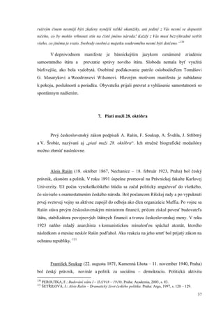 37
rušivým činem nesmějí býti zkaleny nynější veliké okamžiky, ani jediný z Vás nesmí se dopustiti
ničeho, co by mohlo vrhnouti stín na čisté jméno národa! Každý z Vás musí bezvýhradně setříti
všeho, co jinému je svato. Svobody osobní a majetku soukromého nesmí býti dotčeno.“120
V doprovodnom manifeste je básnickejším jazykom oznámené zriadenie
samostatného štátu a prevzatie správy nového štátu. Sloboda nemala byť využitá
búrlivejšie, ako bola vydobytá. Osobitné poďakovanie patrilo osloboditeľom Tomášovi
G. Masarykovi a Woodrowovi Wilsonovi. Hlavným motívom manifestu je nabádanie
k pokoju, poslušnosti a poriadku. Obyvatelia prijali prevrat a vyhlásenie samostatnosti so
spontánnym nadšením.
7. Piati muži 28. októbra
Prvý československý zákon podpísali A. Rašín, F. Soukup, A. Švehla, J. Stříbrný
a V. Šrobár, nazývaní aj „piati muži 28. októbra“. Ich stručné biografické medailóny
možno zhrnúť nasledovne.
Alois Rašín (18. október 1867, Nechanice – 18. február 1923, Praha) bol český
právnik, ekonóm a politik. V roku 1891 úspešne promoval na Právnickej fakulte Karlovej
Univerzity. Už počas vysokoškolského štúdia sa začal politicky angažovať do všetkého,
čo súviselo s osamostatnením českého národa. Bol poslancom Ríšskej rady a po vypuknutí
prvej svetovej vojny sa aktívne zapojil do odboja ako člen organizácie Maffia. Po vojne sa
Rašín stáva prvým československým ministrom financií, pričom získal povesť budovateľa
štátu, stabilizátora povojnových štátnych financií a tvorcu československej meny. V roku
1923 naňho mladý anarchista s komunistickou minulosťou spáchal atentát, ktorého
následkom o mesiac neskôr Rašín podľahol. Ako reakcia na jeho smrť bol prijatý zákon na
ochranu republiky. 121
František Soukup (22. augusta 1871, Kamenná Lhota – 11. november 1940, Praha)
bol český právnik, novinár a politik za sociálnu – demokraciu. Politickú aktivitu
120
PEROUTKA, F.: Budování státu I – II (1918 – 1919). Praha: Academia, 2003, s. 83.
121
ŠETŘILOVÁ, J.: Alois Rašín – Dramatický život českého politika. Praha: Argo, 1997, s. 120 – 129.
 
