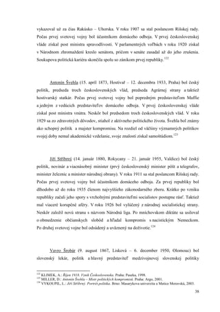38
vykazoval už za čias Rakúsko – Uhorska. V roku 1907 sa stal poslancom Ríšskej rady.
Počas prvej svetovej vojny bol účastníkom domáceho odboja. V prvej československej
vláde získal post ministra spravodlivosti. V parlamentných voľbách v roku 1920 získal
v Národnom zhromaždení kreslo senátora, pričom v senáte zasadal až do jeho zrušenia.
Soukupova politická kariéra skončila spolu so zánikom prvej republiky.122
Antonín Švehla (15. apríl 1873, Hostivař – 12. decembra 1933, Praha) bol český
politik, predseda troch československých vlád, predseda Agrárnej strany a taktiež
hostivarský statkár. Počas prvej svetovej vojny bol popredným predstaviteľom Maffie
a jedným z vedúcich predstaviteľov domáceho odboja. V prvej československej vláde
získal post ministra vnútra. Neskôr bol predsedom troch československých vlád. V roku
1929 sa zo zdravotných dôvodov, stiahol z aktívneho politického života. Švehla bol známy
ako schopný politik a majster kompromisu. Na rozdiel od väčšiny významných politikov
svojej doby nemal akademické vzdelanie, svoje znalosti získal samoštúdiom.123
Jiří Stříbrný (14. január 1880, Rokycany – 21. január 1955, Valdice) bol český
politik, novinár a viacnásobný minister (prvý československý minister pôšt a telegrafov,
minister železníc a minister národnej obrany). V roku 1911 sa stal poslancom Ríšskej rady.
Počas prvej svetovej vojny bol účastníkom domáceho odboja. Za prvej republiky bol
dlhodobo až do roku 1935 členom najvyššieho zákonodarného zboru. Krátko po vzniku
republiky začali jeho spory s vrcholnými predstaviteľmi socialistov postupne rásť. Taktiež
mal viaceré korupčné aféry. V roku 1926 bol vylúčený z národnej socialistickej strany.
Neskôr založil novú stranu s názvom Národná liga. Po mníchovskom diktáte sa usiloval
o obmedzenie občianskych slobôd a hľadal kompromis s nacistickým Nemeckom.
Po druhej svetovej vojne bol odsúdený a uväznený na doživotie.124
Vavro Šrobár (9. august 1867, Lisková – 6. december 1950, Olomouc) bol
slovenský lekár, politik a hlavný predstaviteľ medzivojnovej slovenskej politiky
122
KLIMEK, A.: Říjen 1918. Vznik Československa. Praha: Paseka, 1998.
123
MILLER, D.: Antonín Švehla – Mistr politických kompromisů. Praha: Argo, 2001.
124
VYKOUPIL, L.: Jiří Stříbrný. Portrét politika. Brno: Masarykova univerzita a Matice Moravská, 2003.
 