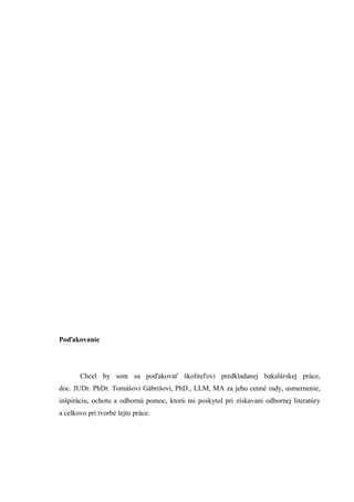Poďakovanie
Chcel by som sa poďakovať školiteľovi predkladanej bakalárskej práce,
doc. JUDr. PhDr. Tomášovi Gábrišovi, PhD., LLM, MA za jeho cenné rady, usmernenie,
inšpiráciu, ochotu a odbornú pomoc, ktorú mi poskytol pri získavaní odbornej literatúry
a celkovo pri tvorbe tejto práce.
 
