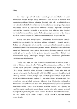 40
Záver
Prvá svetová vojna vytvorila vhodné podmienky pre národnooslobodzovacie hnutia
podrobených národov Európy. Český a slovenský národ zvíťazil v náročnom boji
o samostatnosť, štátnu nezávislosť a úspešne si presadil svoje právo na sebaurčenie, a to
v podobe jednotného československého národa. Vznik Československej republiky môžeme
opodstatnene označiť za demokratickú a národnú revolúciu. Z politicky utláčaného
a hospodársky zaostalého Slovenska sa v spoločnom štáte s Čechmi stala postupne
rozvinutá a konkurencieschopná krajina. Základným právnym prameňom nového štátu sa
stal zákon zo dňa 28. októbra 1918 o zriadení samostatného štátu československého.
Cieľom tejto práce bolo poskytnúť k predmetnému zákonu komentár, priblížiť
udalosti späté so vznikom ČSR, podmienky a hlavne dôsledky jej vyhlásenia a vzniku.
Zaoberal som sa kompletným rozborom prvého československého zákona a s tým spojenou
problematikou vzniku československého právneho poriadku. Konštatoval som, že recepčná
norma bola formulovaná vágne, pričom tieto nejasnosti boli ešte umocnené rozdielmi
medzi pôvodným znením tohto predpisu a znením autentickým. Taktiež som
prostredníctvom vývoja jednotlivých právnych odvetví demonštroval problematiku
vzniknutého právneho dualizmu.
Tvorbu mojej práce som začal zhromažďovaním a dôkladným štúdiom literatúry,
ktorá so skúmanou témou súvisela. Väčšina problematických otázok už bola na veľmi
kvalitnej úrovni spracovaná v odborných článkoch (publikovaných najmä v časopisoch
Právny obzor, Historický obzor a Právník) a monografiách. Okrem toho som pri
vypracovaní tejto práce čerpal z viacerých edícii historických prameňov, rôznej historickej
a dobovej literatúry, učebníc právnych dejín a taktiež vysokoškolských skrípt. Tento
proces bol zdrojom potrebných informácii. Takto som si urobil prehľad o danej téme
a získal som aspoň približnú predstavu o súčasnom stave riešenia tejto problematiky.
Potom som si stanovil hlavný cieľ mojej práce. Postupne som začal spracovávať primárne
zdroje a interpretovať výsledky môjho skúmania. Pri tvorbe tejto práce som využil viacero
vedeckých metód, pretože sú to aparáty každej vedeckej práce a bez nich nie je možné
získať pravdivé, presné, vzájomne súvislé poznanie skutočnosti. Použitá bola teda najmä,
nie však výlučne metóda analýzy a syntézy, metóda abstrakcie, zovšeobecňovania
a porovnávania.
 