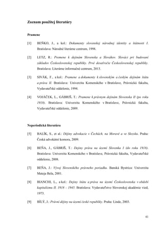 41
Zoznam použitej literatúry
Pramene
[1] BEŇKO, J., a kol.: Dokumenty slovenskej národnej identity a štátnosti I.
Bratislava: Národné literárne centrum, 1998.
[2] LETZ, R.: Premene k dejinám Slovenska a Slovákov. Slováci pri budovaní
základov Československej republiky. Prvé desaťročie Československej republiky.
Bratislava: Literárne informačné centrum, 2013.
[3] SIVÁK, F., a kol.: Pramene a dokumenty k slovenským a českým dejinám štátu
a práva II. Bratislava: Univerzita Komenského v Bratislave, Právnická fakulta,
Vydavateľské oddelenie, 1994.
[4] VOJÁČEK, L., GÁBRIŠ, T.: Pramene k právnym dejinám Slovenska II (po roku
1918). Bratislava: Univerzita Komenského v Bratislave, Právnická fakulta,
Vydavateľské oddelenie, 2009.
Neperiodická literatúra
[5] BALÍK, S., et al.: Dějiny advokacie v Čechách, na Moravě a ve Slezsku. Praha:
Česká advokátní komora, 2009.
[6] BEŇA, J., GÁBRIŠ, T.: Dejiny práva na území Slovenka I (do roku 1918).
Bratislava: Univerzita Komenského v Bratislave, Právnická fakulta, Vydavateľské
oddelenie, 2008.
[7] BEŇA, J.: Vývoj Slovenského právneho poriadku. Banská Bystrica: Univerzita
Mateja Bela, 2001.
[8] BIANCHI, L., a kol.: Dejiny štátu a práva na území Československa v období
kapitalizmu II. 1918 – 1945. Bratislava: Vydavateľstvo Slovenskej akadémie vied,
1973.
[9] BÍLÝ, J.: Právní dějiny na území české republiky. Praha: Linde, 2003.
 