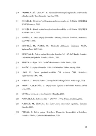 42
[10] FAJNOR, V., ZÁTURECKÝ, A.: Nástin súkromného práva platného na Slovensku
a Podkarpatskej Rusi. Šamorín: Heuréka, 1998.
[11] HAVLÍK, P.: Slovník veřejného práva československého, sv. II. Praha: EUROLEX
BOHEMIA s.r.o., 2000.
[12] HAVLÍK, P.: Slovník veřejného práva československého, sv. III. Praha: EUROLEX
BOHEMIA s.r.o., 2000.
[13] HONZÁK, F., a kol.: Dejiny Slovenska – Dátumy, udalosti, osobnosti. Bratislava:
SLOVART, 2008.
[14] HRONSKÝ, M., PEKNÍK M.: Martinská deklarácia. Bratislava: VEDA,
Vydavateľstvo SAV, 2008.
[15] HUBENÁK, L.: Právne dejiny Slovenska do roku 1945 – II. diel. Banská Bystrica:
Univerzita Mateja Bela, Právnická fakulta, 2000.
[16] KLIMEK, A.: Říjen 1918. Vznik Československa. Praha: Paseka, 1998.
[17] KOVÁČ, D.: Dejiny Slovenska. Praha: Nakladatelství Lidové noviny, 1998.
[18] LACO, K.: Ústava predmníchovského ČSR a ústava ČSSR. Bratislava:
Vydavateľstvo SAV, 1966.
[19] MILLER, D.: Antonín Švehla – Mistr politických kompromisů. Praha: Argo, 2001.
[20] MOSNÝ, P., HUBENÁK, L.: Dejiny štátu a práva na Slovensku. Košice: Aprilla
s.r.o., 2008.
[21] OTTOVÁ, E.: Teória práva. Šamorín : Heuréka, 2006.
[22] PEROUTKA, F.: Budování státu I – II (1918 – 1919). Praha: Academia, 2003.
[23] POSLUCH, M., CIBULKA, Ľ.: Štátne právo Slovenskej republiky. Šamorín:
Heuréka, 2006.
[24] PRUSÁK, J.: Teória práva. Bratislava: Univerzita Komenského v Bratislave,
Právnická fakulta, Vydavateľské oddelenie, 2001.
 