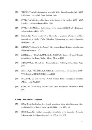 43
[25] PRŮCHA, V., a kol.: Hospodářské a sociální dějiny Československa 1918 – 1992,
1. díl období 1918 – 1945. Brno: Doplněk, 2004.
[26] SIVÁK, F., a kol.: Slovenské a České dejiny štátu a práva v rokoch 1918 – 1945.
Bratislava : Univerzita Komenského, 1996.
[27] SIVÁK, F., KLIMKO, J.: Dejiny štátu a práva na území ČSSR II. diel. Bratislava:
Univerzita Komenského, 1978.
[28] SKÁLA, K.: Trestní soudnictví na Slovensku se zvláštním zřetelem k unifikaci
zákonodárství trestního. Praha: Nákladom Ministerstva pre správu Slovenska
v Bratislave, 1920.
[29] SOLNAŘ, V.: Trestní právo hmotné. Část obecná. Praha: Knižnica zborníka vied
právnych a štátnych, 1947.
[30] SUCHOŽA, J., HUSÁR, J., MAREK, K., RABAN, P.: Česko – slovenské kontexty
obchodního práva. Praha: Wolters Kluwer ČR, a. s., 2011.
[31] ŠETŘILOVÁ, J.: Alois Rašín – Dramatický život českého politika. Praha: Argo,
1997.
[32] VOJÁČEK, L., KOLÁRIK, J., GÁBRIŠ, T.: Československé právne dejiny (1918 –
1992).Bratislava: EUROKÓDEX, s.r.o., 2011.
[33] VYKOUPIL, L.: Jiří Stříbrný. Portrét politika. Brno: Masarykova univerzita
a Matice Moravská, 2003.
[34] ZIMEK, J.: Ústavní vývoj českého státu. Brno: Masarykova univerzita v Brně,
1996.
Články v zborníkoch a časopisoch
[35] BEŇA, J.: Medzinárodnoprávny inštitút uznania za národ a konštituovanie štátov
strednej Európy. In: Právny obzor, roč. 81, 1998, č. 2, s. 152 – 162.
[36] DRBOHLAV, K.: Unifikace hmotného i formálneho práva trestního v Republice
československé. In: Právny obzor, roč. 20, 1937, s. 220 – 232.
 