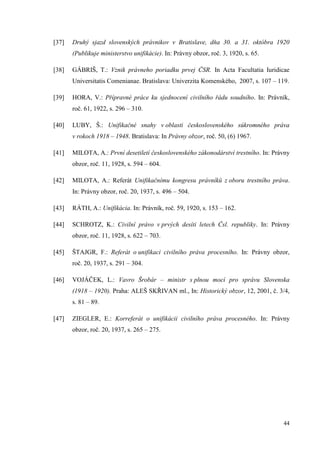 44
[37] Druhý sjazd slovenských právnikov v Bratislave, dňa 30. a 31. októbra 1920
(Publikuje ministerstvo unifikácie). In: Právny obzor, roč. 3, 1920, s. 65.
[38] GÁBRIŠ, T.: Vznik právneho poriadku prvej ČSR. In Acta Facultatia Iuridicae
Universitatis Comenianae. Bratislava: Univerzita Komenského, 2007, s. 107 – 119.
[39] HORA, V.: Přípravné práce ku sjednocení civilního řádu soudního. In: Právník,
roč. 61, 1922, s. 296 – 310.
[40] LUBY, Š.: Unifikačné snahy v oblasti československého súkromného práva
v rokoch 1918 – 1948. Bratislava: In Právny obzor, roč. 50, (6) 1967.
[41] MILOTA, A.: První desetiletí československého zákonodárství trestního. In: Právny
obzor, roč. 11, 1928, s. 594 – 604.
[42] MILOTA, A.: Referát Unifikačnímu kongresu právníků z oboru trestního práva.
In: Právny obzor, roč. 20, 1937, s. 496 – 504.
[43] RÁTH, A.: Unifikácia. In: Právník, roč. 59, 1920, s. 153 – 162.
[44] SCHROTZ, K.: Civilní právo v prvých desíti letech Čsl. republiky. In: Právny
obzor, roč. 11, 1928, s. 622 – 703.
[45] ŠTAJGR, F.: Referát o unifikaci civilního práva procesního. In: Právny obzor,
roč. 20, 1937, s. 291 – 304.
[46] VOJÁČEK, L.: Vavro Šrobár – ministr s plnou mocí pro správu Slovenska
(1918 – 1920). Praha: ALEŠ SKŘIVAN ml., In: Historický obzor, 12, 2001, č. 3/4,
s. 81 – 89.
[47] ZIEGLER, E.: Korreferát o unifikácii civilního práva procesného. In: Právny
obzor, roč. 20, 1937, s. 265 – 275.
 