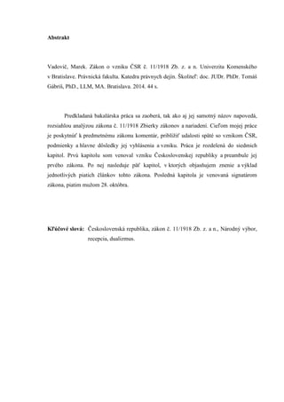 Abstrakt
Vadovič, Marek. Zákon o vzniku ČSR č. 11/1918 Zb. z. a n. Univerzita Komenského
v Bratislave. Právnická fakulta. Katedra právnych dejín. Školiteľ: doc. JUDr. PhDr. Tomáš
Gábriš, PhD., LLM, MA. Bratislava. 2014. 44 s.
Predkladaná bakalárska práca sa zaoberá, tak ako aj jej samotný názov napovedá,
rozsiahlou analýzou zákona č. 11/1918 Zbierky zákonov a nariadení. Cieľom mojej práce
je poskytnúť k predmetnému zákonu komentár, priblížiť udalosti späté so vznikom ČSR,
podmienky a hlavne dôsledky jej vyhlásenia a vzniku. Práca je rozdelená do siedmich
kapitol. Prvú kapitolu som venoval vzniku Československej republiky a preambule jej
prvého zákona. Po nej nasleduje päť kapitol, v ktorých objasňujem znenie a výklad
jednotlivých piatich článkov tohto zákona. Posledná kapitola je venovaná signatárom
zákona, piatim mužom 28. októbra.
Kľúčové slová: Československá republika, zákon č. 11/1918 Zb. z. a n., Národný výbor,
recepcia, dualizmus.
 