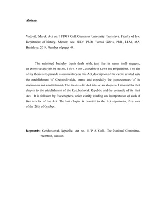 Abstract
Vadovič, Marek. Act no. 11/1918 Coll. Comenius University, Bratislava. Faculty of law.
Department of history. Mentor: doc. JUDr. PhDr. Tomáš Gábriš, PhD., LLM, MA.
Bratislava. 2014. Number of pages 44.
The submitted bachelor thesis deals with, just like its name itself suggests,
an extensive analysis of Act no. 11/1918 the Collection of Laws and Regulations. The aim
of my thesis is to provide a commentary on this Act, description of the events related with
the establishment of Czechoslovakia, terms and especially the consequences of its
declaration and establishment. The thesis is divided into seven chapters. I devoted the first
chapter to the establishment of the Czechoslovak Republic and the preamble of its First
Act. It is followed by five chapters, which clarify wording and interpretation of each of
five articles of the Act. The last chapter is devoted to the Act signatories, five men
of the 28th of October.
Keywords: Czechoslovak Republic, Act no. 11/1918 Coll., The National Committee,
reception, dualism.
 