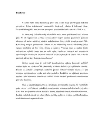 Predhovor
K výberu tejto témy bakalárskej práce ma viedlo moje dlhotrvajúce nadšenie
pre právne dejiny a dostupnosť rozmanitých literárnych zdrojov k sledovanej téme.
Na predkladanej práci som pracoval postupne v priebehu akademického roka 2013/2014.
Na tému prvý československý zákon bolo predo mnou publikovaných už viacero
prác. Pri ich vypracovaní sa však väčšina autorov najprv zaoberá podrobným popisom
všeobecných dejín, politickej situácie a okolnostiam, ktoré viedli k vzniku prvej ČSR.
Konkrétnej analýze predmetného zákona sa pre obmedzený rozsah bakalárskej práce
venujú mnohokrát už len veľmi stručne a okrajovo. V mojej práci sa snažím týmto
nedostatkom vyhnúť, preto som sa vzdal opisu všeobecne známych a už mnohokrát
spracovaných historických okolností vedúcich k vzniku prvej ČSR a začal som sa rovno
zaoberať jadrom témy formou „in medias res“.
Cieľom mojej práce je poskytnúť k predmetnému zákonu komentár, priblížiť
udalosti späté so vznikom ČSR, podmienky a hlavne dôsledky jej vyhlásenia a vzniku.
Budem sa zaoberať kompletným rozborom prvého československého zákona a s tým
spojenou problematikou vzniku právneho poriadku. Poukážem na základné problémy
spojené s jeho nepresnou formuláciou a taktiež skúsim načrtnúť problematiku vzniknutého
právneho dualizmu.
Práca je určená každému, kto sa o predmetnú problematiku zaujíma. Pri tvorbe tejto
práce chcem využiť viacero vedeckých metód, pretože sú to aparáty každej vedeckej práce
a bez nich nie je možné získať pravdivé, presné, vzájomne súvislé poznanie skutočnosti.
Použité budú teda najmä, nie však výlučne metódy analýzy a syntézy, metóda abstrakcie,
zovšeobecňovania a porovnávania.
 