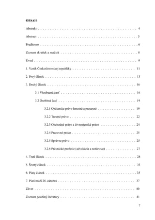 7
OBSAH
Abstrakt . . . . . . . . . . . . . . . . . . . . . . . . . . . . . . . . . . . . . . . . . 4
Abstract . . . . . . . . . . . . . . . . . . . . . . . . . . . . . . . . . . . . . . . . . . . 5
Predhovor . . . . . . . . . . . . . . . . . . . . . . . . . . . . . . . . . . . . . . . . . . 6
Zoznam skratiek a značiek . . . . . . . . . . . . . . . . . . . . . . . . . . . . . . . . . 8
Úvod . . . . . . . . . . . . . . . . . . . . . . . . . . . . . . . . . . . . . . . . . . . . 9
1. Vznik Československej republiky . . . . . . . . . . . . . . . . . . . . . . . . . . . 11
2. Prvý článok . . . . . . . . . . . . . . . . . . . . . . . . . . . . . . . . . . . . . . . 13
3. Druhý článok . . . . . . . . . . . . . . . . . . . . . . . . . . . . . . . . . . . . . . 16
3.1 Všeobecná časť . . . . . . . . . . . . . . . . . . . . . . . . . . . . . . . . 16
3.2 Osobitná časť . . . . . . . . . . . . . . . . . . . . . . . . . . . . . . . . . 19
3.2.1 Občianske právo hmotné a procesné . . . . . . . . . . . . . . . . 19
3.2.2 Trestné právo . . . . . . . . . . . . . . . . . . . . . . . . . . . . 22
3.2.3 Obchodné právo a živnostenské právo . . . . . . . . . . . . . . . 24
3.2.4 Pracovné právo . . . . . . . . . . . . . . . . . . . . . . . . . . . 25
3.2.5 Správne právo . . . . . . . . . . . . . . . . . . . . . . . . . . . . 25
3.2.6 Právnické profesie (advokácia a notárstvo) . . . . . . . . . . . . . 27
4. Tretí článok . . . . . . . . . . . . . . . . . . . . . . . . . . . . . . . . . . . . . . . 28
5. Štvrtý článok . . . . . . . . . . . . . . . . . . . . . . . . . . . . . . . . . . . . . . 33
6. Piaty článok . . . . . . . . . . . . . . . . . . . . . . . . . . . . . . . . . . . . . . . 35
7. Piati muži 28. októbra . . . . . . . . . . . . . . . . . . . . . . . . . . . . . . . . . 37
Záver . . . . . . . . . . . . . . . . . . . . . . . . . . . . . . . . . . . . . . . . . . . 40
Zoznam použitej literatúry . . . . . . . . . . . . . . . . . . . . . . . . . . . . . . . . 41
 