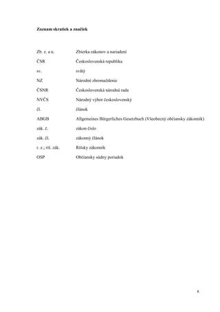 8
Zoznam skratiek a značiek
Zb. z. a n. Zbierka zákonov a nariadení
ČSR Československá republika
sv. svätý
NZ Národné zhromaždenie
ČSNR Československá národná rada
NVČS Národný výbor československý
čl. článok
ABGB Allgemeines Bürgerliches Gesetzbuch (Všeobecný občiansky zákonník)
zák. č. zákon číslo
zák. čl. zákonný článok
r. z.; ríš. zák. Ríšsky zákonník
OSP Občiansky súdny poriadok
 