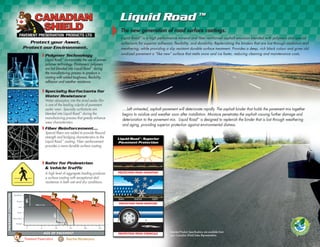 Detailed Product Specifications are available from
your Canadian Shield Sales Representative.
PROTECTION FROM OXIDATION
PROTECTION FROM MOISTURE
PROTECTION FROM CHEMICALS
Liquid Road
TM
- Superior
Pavement Protection
Liquid Road TM
Liquid Road TM
The new generation of road surface coatings.
Liquid Road™
is a high performance mineral and fiber reinforced asphalt emulsion blended with polymers and special
surfactants for superior adhesion, flexibility, and durability. Replenishing the binders that are lost through oxidation and
weathering, while providing a slip resistant durable surface treatment. Provides a deep, rich black colour and gives old
oxidized pavement a “like new” surface that melts snow and ice faster, reducing cleaning and maintenance costs.
....Left untreated, asphalt pavement will deteriorate rapidly. The asphalt binder that holds the pavement mix together
begins to oxidize and weather soon after installation. Moisture penetrates the asphalt causing further damage and
deterioration to the pavement mix. Liquid Road™
is designed to replenish the binder that is lost through weathering
and aging, providing superior protection against environmental distress.
Polymer Technology
Liquid Road
TM
incorporates the use of proven
polymer technology. Elastomeric polymers
are hot blended into Liquid Road
TM
during
the manufacturing process to produce a
coating with added toughness, flexibility,
adhesion and weather resistance.
Specialty Surfactants for
Water Resistance
Water absorption into the dried sealer film
is one of the leading culprits of pavement
sealer wear. Specialty surfactants are
blended into Liquid Road
TM
during the
manufacturing process that greatly enhance
wear characteristics.
Safer for Pedestrian
& Vehicle Traffic
A high level of aggregate loading produces
a surface coating with exceptional skid
resistance in both wet and dry conditions.
Fiber Reinforcement...
Special fibers are added to provide flexural
strength and bridging characteristics to the
Liquid Road
TM
coating. Fiber reinforcement
provides a more durable surface coating.
RAIN SNOW SLEET
Pavement Preservation Reactive Maintenance
40%
DROPINQUALITY
40%
DROPINQUALITY
12% OF LIFE
75% OF LIFE
 