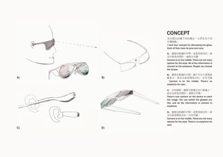 A) B)
C) D)
A) 鏡頭在眼鏡的中間，造型是固定的。語
音系統是封閉的，連接至耳機
Camera is on the middle. There are not many
options for the style. All of the information is
connect to the earphone. People can choose
the lenses.
B) 鏡頭在眼鏡的中間，鏡片可自行更換喜
歡款式。語音系統是開放式的，沒有耳機
。Camera is on the middle. There’s no
earphone for user.
我先提出四種不同的概念，它們各有不同
的優缺點。
I have four concept for discussing the glass.
Each of then have its pros and cons.
C) 沒有鏡框，鏡頭可裝置在自行眼鏡上。
語音系統是封閉的，連接至耳機。
There’s only camera on the device to catch
the image. You can switch the glasses you
like, and all the information is connect to
earphone.
D) 鏡頭在眼鏡的中間，造型是固定的，語
音系統是開放式的，沒有耳機。
Camera is on the middle. There are not many
options for the style. There’s no earphone for
user.
CONCEPT
 