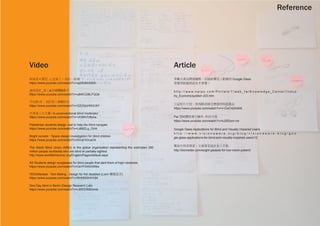 科里思＊唐尼: 心念盲人，设計一座城
https://www.youtube.com/watch?v=apiScBmE6rA
通用設計_盲人&孕婦體驗影片
https://www.youtube.com/watch?v=u8WCGBLFQQk
丹尼斯·洪：设計盲人駕駛的车
https://www.youtube.com/watch?v=O2OQxHNVLNY
另类盲人女主播 / A unconventional blind moderator
https://www.youtube.com/watch?v=1K5RHTdfy0w
Palestinian students design vest to help the blind navigate
https://www.youtube.com/watch?v=Ld68ZLg_OHA
Bright corners，Space design investigation for blind children
https://www.youtube.com/watch?v=5VcjFX0vaOA
The World Blind Union (WBU) is the global organization representing the estimated 285
million people worldwide who are blind or partially sighted.
http://www.worldblindunion.org/English/Pages/default.aspx
AS Students design sunglasses for blind people that alert them of high obstacles
https://www.youtube.com/watch?v=UeYF0XKXW9w
TEDxWarsaw - Tom Bieling - Design for the disabled (Lorm 觸覺語言)
https://www.youtube.com/watch?v=RHMl5SHHYjM
One Day blind in Berlin (Design Research Lab)
https://www.youtube.com/watch?v=rJ653OMKmmk
穿戴式產品開發趨勢：從超級賽亞人眼鏡到 Google Glass
智慧型眼鏡到底有多智慧？
h t t p : / / w w w. n a i p o . c o m / P o r t a l s / 1 / w e b _ t w / K n o w l e d g e _ C e n t e r / I n d u s -
try_Economy/publish-223.htm
公益短片片段，看視障老師怎麼使用科技產品
https://www.youtube.com/watch?v=V-CwCXjWdA8
Pal 視障體感導引輔具 -科技可魯
https://www.youtube.com/watch?v=AJ2fZiom-nw
Google Glass Applications for Blind and Visually Impaired Users
h t t p : / / w w w . v i s i o n a w a r e . o r g / b l o g / v i s i o n a w a r e - b l o g / g o o -
gle-glass-applications-for-blind-and-visually-impaired-users/12
幫助失明者學習，女創業家設計盲人平板
http://biomeder.com/esight-glasses-for-low-vision-patient/
Video Article
Reference
 