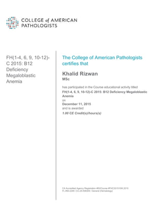 FH(1-4, 6, 9, 10-12)-
C 2015: B12
Deficiency
Megaloblastic
Anemia
The College of American Pathologists
certifies that
Khalid Rizwan
MSc
has participated in the Course educational activity titled
FH(1-4, 6, 9, 10-12)-C 2015: B12 Deficiency Megaloblastic
Anemia
on
December 11, 2015
and is awarded
1.00 CE Credit(s)/hours(s)
CA Accredited Agency Registration #83/Course #FHC201510W.2015
FL #50-2248 / CC-20-508309 / General (Hematology)
 