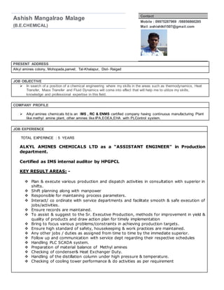 Ashish Mangalrao Malage
(B.E.CHEMICAL)
Contact
Mobile : 09975287969 /08856860285
Mail :ashishtkt1507@gmail.com
PRESENT ADDRESS
Alkyl amines colony, Mohopada,panvel; Tal-Khalapur, Dist- Raigad
JOB OBJECTIVE
 In search of a position of a chemical engineering where my skills in the areas such as thermodynamics, Heat
Transfer, Mass Transfer and Fluid Dynamics will come into effect that will help me to utilize my skills,
knowledge and professional expertise in this field.
COMPANY PROFILE
 Alkyl amines chemicals ltd is an IMS , RC & ENMS certified company having continuous manufacturing Plant
like methyl amine plant, other amines like IPA,EOEA,EHA with PLControl system.
JOB EXPERIENCE
TOTAL EXPERINCE : 5 YEARS
ALKYL AMINES CHEMICALS LTD as a “ASSISTANT ENGINEER" in Production
department.
Certified as IMS internal auditor by HPGPCL
KEY RESULT AREAS: -
 Plan & execute various production and dispatch activities in consultation with superior in
shifts.
 Shift planning along with manpower
 Responsible for maintaining process parameters.
 Interact/ co ordinate with service departments and facilitate smooth & safe execution of
jobs/activities.
 Ensure records are maintained.
 To assist & suggest to the Sr. Executive Production, methods for improvement in yield &
quality of products and draw action plan for timely implementation
 Bring to focus various problems/constraints in achieving production targets.
 Ensure high standard of safety, housekeeping & work practices are maintained.
 Any other jobs / duties as assigned from time to time by the immediate superior.
 Follow up and communication with service dept regarding their respective schedules
 Handling PLC SCADA system.
 Preparation of material balance of Methyl amines
 Checking of condenser& Heat Exchanger Duty.
 Handling of the distillation column under high pressure & temperature.
 Checking of cooling tower performance & do activities as per requirement
 