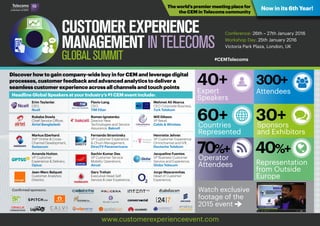 Discover how to gain company-wide buy in for CEM and leverage digital
processes, customer feedback and advanced analytics to deliver a
seamless customer experience across all channels and touch points
The world’s premier meeting place for
the CEM in Telecoms community
Now in its 6th Year!
Conference: 26th – 27th January 2016
Workshop Day: 25th January 2016
Victoria Park Plaza, London, UK
www.customerexperienceevent.com
Headline Global Speakers at your Industry’s #1 CEM event include:
40+Expert
Speakers
300+
Attendees




60+
70%+
30+
40%+
Countries
Represented
Operator
Attendees
Watch exclusive
footage of the
2015 event x
Sponsors
and Exhibitors
Representation
from Outside
Europe
Erim Taylanlar,
CEO,
Ncell
Rubaba Dowla,
Chief Service Officer,
Airtel Bangladesh
Markus Eberhard,
SVP Online & Cross-
Channel Development,
Swisscom
Amanda Hutton,
VP Customer
Experience & Delivery,
Optus
Jean-Marc Balquet,
Customer Analytics
Director,
Flavio Lang,
CEO,
TIM Fiber
Roman Ignatenko,
Director New
Technologies and Service
Assurance, Bakcell
Fernando Straminsky,
VP Customer Experience
& Churn Management,
DirecTV Panamericana
Sachin Kumar Das,
VP Customer Service
Mobility Operations,
Aircel
Gary Trehair,
Executive Head Self
Service & User Experience,
Mehmet Ali Akarca,
CEO Corporate Business,
Turk Telekom
Will Gibson,
VP Retail,
Cable & Wireless
Henriette Jehner,
VP Customer Experience
Omnichannel and IVR,
Deutsche Telekom
Jacqueline Fuentes,
VP Business Customer
Service and Experience,
Globe Telecom
Jorge Mascarenhas,
Head of Customer
Experience,
Confirmed sponsors:
#CEMTelecoms   
 