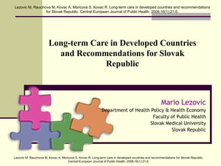 Long-term Care in Developed Countries and Recommendations for Slovak Republic Mario Lezovic Department of Health Policy & Health Economy Faculty of Public Health Slovak Medical University Slovak Republic Lezovic M,  Raucinova  M, Kovac A, Moricova S, Kovac R. Long-term care in developed countries and recommendations for Slovak Republic. Central European Journal of Public Health. 2008;16(1):21-5. Lezovic M,  Raucinova  M, Kovac A, Moricova S, Kovac R. Long-term care in developed countries and recommendations for Slovak Republic. Central European Journal of Public Health. 2008;16(1):21-5. 