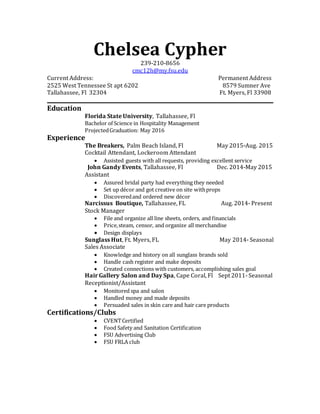Chelsea Cypher
239-210-8656
cmc12h@my.fsu.edu
Current Address: Permanent Address
2525 West Tennessee St apt 6202 8579 Sumner Ave
Tallahassee, Fl 32304 Ft. Myers, Fl 33908
Education
Florida State University, Tallahassee, Fl
Bachelor of Science in Hospitality Management
ProjectedGraduation: May 2016
Experience
The Breakers, Palm Beach Island, Fl May 2015-Aug. 2015
Cocktail Attendant, Lockeroom Attendant
 Assisted guests with all requests, providing excellent service
John Gandy Events, Tallahassee, Fl Dec. 2014-May 2015
Assistant
 Assured bridal party had everything they needed
 Set up décor and got creative on site withprops
 Discoveredand ordered new décor
Narcissus Boutique, Tallahassee, FL Aug. 2014- Present
Stock Manager
 File and organize all line sheets, orders, and financials
 Price,steam, censor, and organize all merchandise
 Design displays
Sunglass Hut, Ft. Myers, FL May 2014- Seasonal
Sales Associate
 Knowledge and history on all sunglass brands sold
 Handle cash register and make deposits
 Created connections with customers, accomplishing sales goal
Hair Gallery Salon and Day Spa, Cape Coral, Fl Sept 2011- Seasonal
Receptionist/Assistant
 Monitored spa and salon
 Handled money and made deposits
 Persuaded sales in skin care and hair care products
Certifications/Clubs
 CVENTCertified
 Food Safety and Sanitation Certification
 FSU Advertising Club
 FSU FRLA club
 