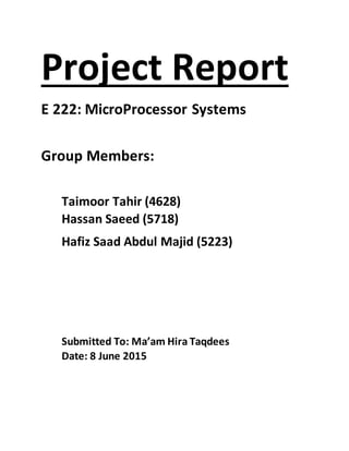 Project Report
E 222: MicroProcessor Systems
Group Members:
Taimoor Tahir (4628)
Hassan Saeed (5718)
Hafiz Saad Abdul Majid (5223)
Submitted To: Ma’am Hira Taqdees
Date: 8 June 2015
 