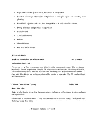 • Loyal and dedicated person driven to succeed in any position.
• Excellent knowledge of principles and practices of employee supervision, including work
planning.
• Exceptional organizational and time management skills with attention to detail.
• Strong principles and practices of supervision.
• Cscs card held
• Asbestos awareness
• First aid
• Manual handling
• Full clean driving licence
Recent Job History
Rob Ewan Installations and Manufacturing 2008 – Present
Maintenance Supervisor
Worked my way up from being an apprentice joiner to middle management were my daily jobs include
organising a team of 10 operatives, arranging for sub-contractors when needed, the running of M.O.Ts,
Voids and day to day works. Previous works included renovating void properties from start to finish
along with fitting kitchen and bathroom projects whilst training an apprentice. Also fabricated and fitted
windows and doors.
Carillion Construction Training 2006 – 2008
Apprentice Joiner
Duties included hanging doors, door frames,architraves, bath panels, roof work on a jig, stairs, studwork,
skirting boards etc.
On placement at Aughton windows (Fitting windows) and Squirrel concrete garages Formby (Concrete
shuttering, Garage door fitting)
References available on request
 