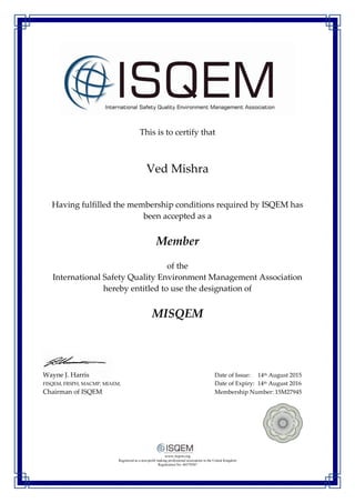 This is to certify that
Ved Mishra
Having fulfilled the membership conditions required by ISQEM has
been accepted as a
Member
of the
International Safety Quality Environment Management Association
hereby entitled to use the designation of
MISQEM
Wayne J. Harris Date of Issue: 14th August 2015
FISQEM, FRSPH, MACMP, MIAEM, Date of Expiry: 14th August 2016
Chairman of ISQEM Membership Number: 15M27945
www.isqem.org
Registered as a non-profit making professional association in the United Kingdom
Registration No: 06579387
 