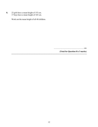 8.   23 girls have a mean height of 153 cm.
     17 boys have a mean height of 165 cm.

     Work out the mean height of all 40 children.




                                                         .............................................................. cm
                                                                    (Total for Question 8 is 3 marks)




                                                    12
 