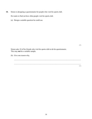 10.   Simon is designing a questionnaire for people who visit his sports club.

      He wants to find out how often people visit his sports club.

      (a) Design a suitable question he could use.




                                                                                                                                                          (2)

      Simon asks 10 of his friends who visit his sports club to do his questionnaire.
      This may not be a suitable sample.

      (b) Give one reason why.

          ....................................................................................................................................................

          ....................................................................................................................................................
                                                                                                                                                          (1)




                                                                              14
 