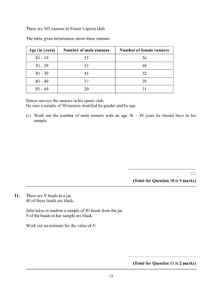 There are 365 runners in Simon’s sports club.

      The table gives information about these runners.

       Age (in years)      Number of male runners          Number of female runners
           10 – 19                     35                                    36
           20 – 29                     52                                    48
           30 – 39                     45                                    32
           40 – 49                     37                                    29
           50 – 69                     20                                    31

      Simon surveys the runners in his sports club.
      He uses a sample of 50 runners stratified by gender and by age.

      (c) Work out the number of male runners with an age 30 – 39 years he should have in his
          sample.




                                                                 ..............................................................
                                                                                                                          (2)
                                                                     (Total for Question 10 is 5 marks)


11.   There are N beads in a jar.
      40 of these beads are black.

      Julie takes at random a sample of 50 beads from the jar.
      5 of the beads in her sample are black.

      Work out an estimate for the value of N.




                                                                 ..............................................................
                                                                     (Total for Question 11 is 2 marks)

                                                      15
 