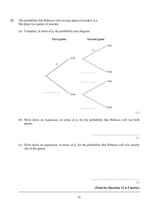 12.   The probability that Rebecca will win any game of snooker is p.
      She plays two games of snooker.

      (a) Complete, in terms of p, the probability tree diagram.




                                                                                                                            (2)

      (b) Write down an expression, in terms of p, for the probability that Rebecca will win both
          games.


                                                                   ..............................................................
                                                                                                                            (1)

      (c) Write down an expression, in terms of p, for the probability that Rebecca will win exactly
          one of the games.




                                                                   ..............................................................
                                                                                                                            (2)
                                                                       (Total for Question 12 is 5 marks)


                                                     16
 