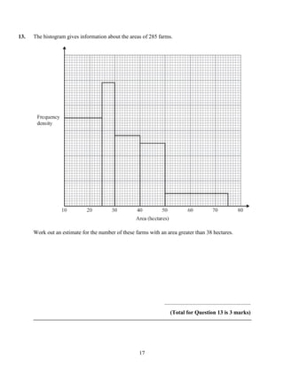 13.   The histogram gives information about the areas of 285 farms.




      Work out an estimate for the number of these farms with an area greater than 38 hectares.




                                                                ..............................................................
                                                                    (Total for Question 13 is 3 marks)




                                                     17
 