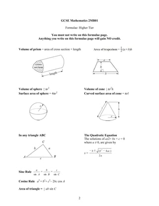 GCSE Mathematics 2MB01

                                          Formulae: Higher Tier

                          You must not write on this formulae page.
                 Anything you write on this formulae page will gain NO credit.


Volume of prism = area of cross section × length




Volume of sphere 4 πr3
                   3
                                                        Volume of cone 1 πr2h
                                                                        3

Surface area of sphere = 4πr2                           Curved surface area of cone = πrl




In any triangle ABC                                     The Quadratic Equation
                                                        The solutions of ax2+ bx + c = 0
                                                        where a ≠ 0, are given by

                                                                        2
                                                              b    (b       4 ac )
                                                        x=
                                                                   2a




             a           b          c
Sine Rule
            sin A    sin B     sin C

Cosine Rule a2 = b2+ c2– 2bc cos A

Area of triangle =   1
                     2
                         ab sin C

                                                   2
 