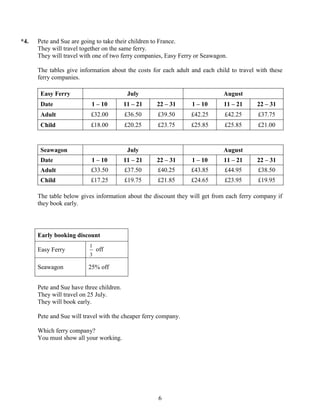 *4.   Pete and Sue are going to take their children to France.
      They will travel together on the same ferry.
      They will travel with one of two ferry companies, Easy Ferry or Seawagon.

      The tables give information about the costs for each adult and each child to travel with these
      ferry companies.

       Easy Ferry                          July                              August
       Date                1 – 10         11 – 21   22 – 31      1 – 10      11 – 21      22 – 31
       Adult               £32.00         £36.50     £39.50      £42.25       £42.25      £37.75
       Child               £18.00         £20.25     £23.75      £25.85       £25.85      £21.00



       Seawagon                            July                              August
       Date                1 – 10         11 – 21   22 – 31      1 – 10      11 – 21      22 – 31
       Adult               £33.50         £37.50     £40.25      £43.85       £44.95      £38.50
       Child               £17.25         £19.75     £21.85      £24.65       £23.95      £19.95

      The table below gives information about the discount they will get from each ferry company if
      they book early.




      Early booking discount
                          1
      Easy Ferry              off
                          3

      Seawagon            25% off


      Pete and Sue have three children.
      They will travel on 25 July.
      They will book early.

      Pete and Sue will travel with the cheaper ferry company.

      Which ferry company?
      You must show all your working.




                                                     6
 