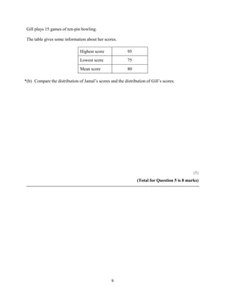 Gill plays 15 games of ten-pin bowling.

 The table gives some information about her scores.

                               Highest score               95
                               Lowest score                75
                               Mean score                  80

*(b) Compare the distribution of Jamal’s scores and the distribution of Gill’s scores.




                                                                                              (5)
                                                                (Total for Question 5 is 8 marks)




                                                 9
 