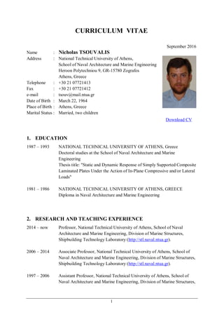 1
CURRICULUM VITAE
September 2016
Name : Nicholas TSOUVALIS
Address : National Technical University of Athens,
School of Naval Architecture and Marine Engineering
Heroon Polytechniou 9, GR-15780 Zografos
Athens, Greece
Telephone : +30 21 07721413
Fax : +30 21 07721412
e-mail : tsouv@mail.ntua.gr
Date of Birth : March 22, 1964
Place of Birth : Athens, Greece
Marital Status : Married, two children
Download CV
1. EDUCATION
1987 – 1993 NATIONAL TECHNICAL UNIVERSITY OF ATHENS, Greece
Doctoral studies at the School of Naval Architecture and Marine
Engineering
Thesis title: "Static and Dynamic Response of Simply Supported Composite
Laminated Plates Under the Action of In-Plane Compressive and/or Lateral
Loads"
1981 – 1986 NATIONAL TECHNICAL UNIVERSITY OF ATHENS, GREECE
Diploma in Naval Architecture and Marine Engineering
2. RESEARCH AND TEACHING EXPERIENCE
2014 – now Professor, National Technical University of Athens, School of Naval
Architecture and Marine Engineering, Division of Marine Structures,
Shipbuilding Technology Laboratory (http://stl.naval.ntua.gr).
2006 – 2014 Associate Professor, National Technical University of Athens, School of
Naval Architecture and Marine Engineering, Division of Marine Structures,
Shipbuilding Technology Laboratory (http://stl.naval.ntua.gr).
1997 – 2006 Assistant Professor, National Technical University of Athens, School of
Naval Architecture and Marine Engineering, Division of Marine Structures,
 