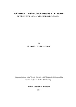 THE INFLUENCE OF SCHOOL MATRONS ON GIRLS’ EDUCATIONAL
EXPERIENCE AND SOCIAL PARTICIPATION IN TANZANIA
By
MILKA VENANCE MUSA OTIENO
A thesis submitted to the Victoria University of Wellington in fulfilment of the
requirements for the Doctor of Philosophy
Victoria University of Wellington
2016
 