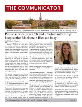 The Communicator | Vol. 18 | No. 1 | Spring 2016
THE COMMUNICATOR
Page 1
Public service, research and a virtual internship
keep senior Mackenzie Bledsoe busy
By Colleen Schauer
The past couple years have been some-
what of a whirlwind for Kenzie Bled-
soe, ‘16. She has had two major public
service internships, volunteers frequently,
has held many student leadership positions
and recently presented her collaborative
research at a conference in Montreal, Can-
ada.
The virtual internship with the State De-
partment is the most recent of Bledsoe’s
endeavors, and arguably the most presti-
gious. Former Secretary of State, Hillary
Clinton created the virtual internship so
that 300 different organizations associated
with the government could apply for an in-
tern. Each organization accepts one intern
and Bledsoe was one of the 2,000 appli-
cants to get accepted.
The specific organization that Bledsoe
works with is called All Children Reading,
which “was launched in 2011 as a way to
leverage all of the technology we have.”
The program was created by the US Agen-
cy for International Development, World
Vision, and the Australian Government.
The internship also encompasses the unique
experience of living in the digital age. The
internship is virtual, thus all of Bledsoe’s
work is assigned to her via a weekly email.
In fact, she’s never seen her boss face to
face. “We use WebEx, which is similar to
Skype. We’ve only ever communicated by
email or by voice. There is a camera fea-
ture, but I’ve never turned mine on and my
boss hasn’t either,” Bledsoe said.
When asked about the culture of the intern-
ship and how the digital aspect affected
that, Bledsoe explained the difficult tran-
sition between in person and virtual work.
“I’m all about the personal connection, so
it’s difficult to not have that. I like to be
able to check in with the people I work with
and ask them about their day and that sort
of thing, so this is much different.”
Despite the transition between virtual ver-
sus personal, Bledsoe is very fond of her
internship.
“All Children Reading struck a chord with
me,” Bledsoe said of the internship. She
went on to explain the trifecta that made the
internship a perfect fit, citing the non-profit
aspect, mission towards educational ad-
vancement, and emphasis on technology as
reasons why this internship appealed to her.
Though the virtual versus personal aspect
of the internship was an adjustment for
Bledsoe, she certainly has no fear of tech-
nology. In fact, her collaborative research
paper, with Professor Ishida, was titled:
Twitter Usage in Public Communication
Campaigns: Agenda Setting and Issue
Framing of the California Drought Crisis.
Bledsoe presented a continuation of her
research at the Central States Communi-
cation Association Undergraduate Honors
Conference in Grand Rapids, MI, where
she was awarded a “Top Paper” award.
The experiences that Bledsoe has gained
are so diverse from one another, and have
given her a toolbox of new skills.
Her internship with Mark Dayton’s office
has prepared her for the public service.
Most of what she did in this job was related
to public relations and archiving articles.
	
When asked what advice she would give to
younger students in terms of finding intern-
ships, Bledsoe said, “Mentorship is key. I
could not have gotten these things all by
myself.”
Hamline University Communication Studies Newsletter | Vol. 18 | No. 1 | Spring 2016
Photo courtesy of Mackenzie Bledsoe
 