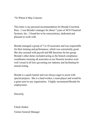 "To Whom It May Concern:
This letter is my personal recommendation for Brenda Crawford-
Ruiz. I was Brenda’s manager for about 7 years at NCO Financial
Systems, Inc. I found her to be conscientious, dedicated and
pleasant to work with.
Brenda managed a group of 7 to 10 associates and was responsible
for their training and performance, which was consistently good.
She also assisted with payroll and HR functions for her group.
Brenda’s other duties included acting as the branch compliance
coordinator ensuring all associates at our Houston location were
well versed in all laws governing our industry and facilitating bi-
annual testing.
Brenda is a quick learner and was always eager to assist with
special projects. She is a hard worker, a team player and would be
a great asset to any organization. I highly recommend Brenda for
employment.
Sincerely,
Chuck Zenker
Former General Manager
 